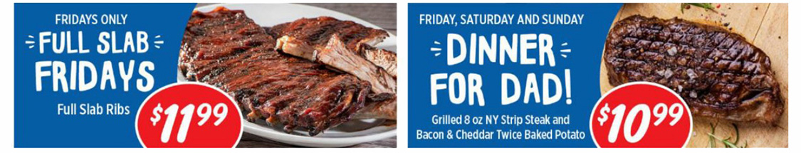 Fridays Only: Full Slab Fridays. Full Slab Ribs $11.99. Friday, Saturday, and Sunday: Dinner for Dad! Grilled 8 oz New York Strip Steak and Bacon and Cheddar Twice Baked Potatoe $10.99