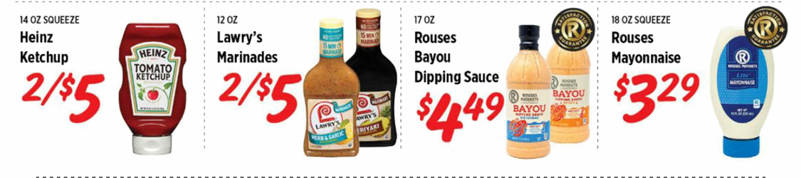 Heinz Ketchup 2 for $5. Lawry's Marinades 2 for $5. Rouses Bayou Dipping Sauce $4.49. Rouses Mayonnaise $3.29