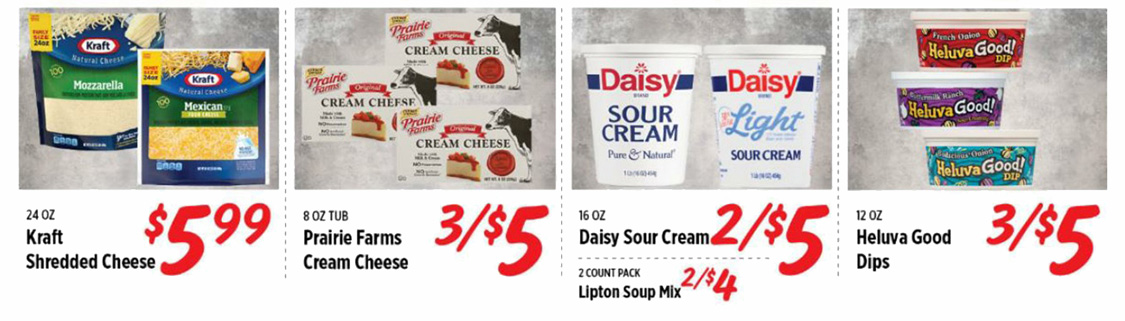 Kraft Shredded Cheese $5.99. Prairie Farms Cream Cheese 3 for $5. Daisy Sour Cream 2 for $5. Lipton Soup Mix 2 for $4. Heluva Good Dips 3 for $5.